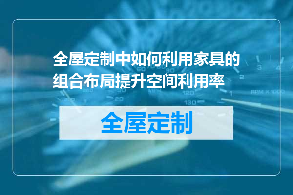 全屋定制中如何利用家具的组合布局提升空间利用率