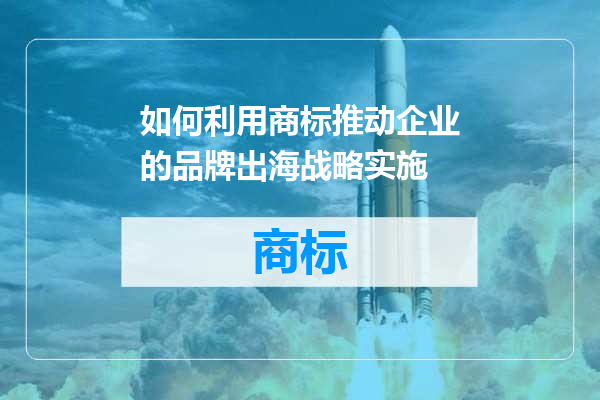 如何利用商标推动企业的品牌出海战略实施