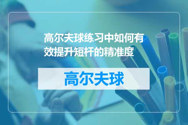 高尔夫球练习中如何有效提升短杆的精准度