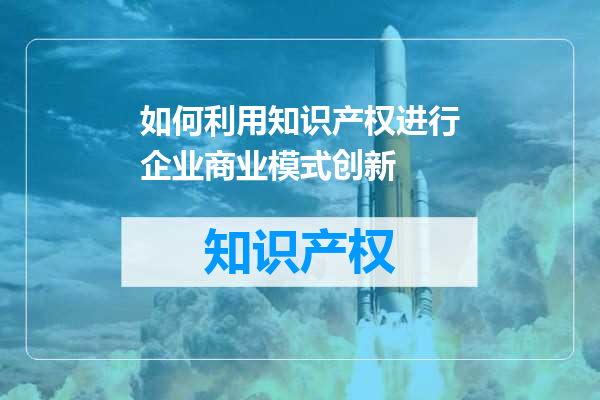如何利用知识产权进行企业商业模式创新