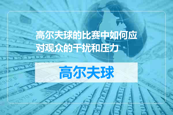 高尔夫球的比赛中如何应对观众的干扰和压力
