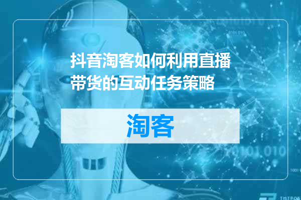 抖音淘客如何利用直播带货的互动任务策略