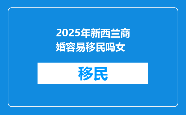 2025年新西兰商婚容易移民吗女