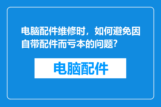 电脑配件维修时，如何避免因自带配件而亏本的问题？