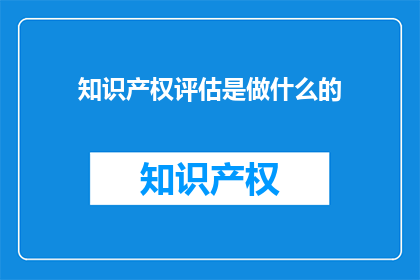 知识产权评估是做什么的(知识产权评估具体职责是什么？)
