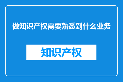 做知识产权需要熟悉到什么业务(知识产权领域，您需要掌握哪些业务知识？)
