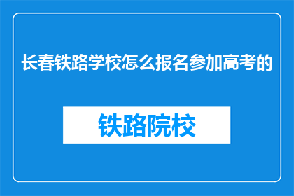 长春铁路学校怎么报名参加高考的(长春铁路学校高考报名流程详解：您应该如何报名参加？)