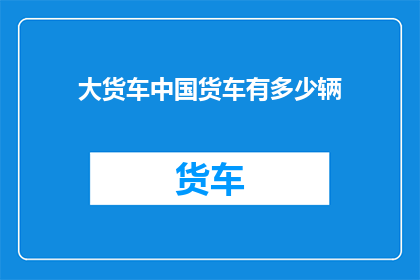 大货车中国货车有多少辆(中国货车数量之谜：究竟有多少辆大货车在道路上驰骋？)