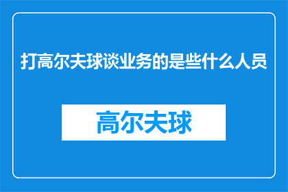打高尔夫球谈业务的是些什么人员(在高尔夫球场上，究竟有哪些人员会专注于业务洽谈？)