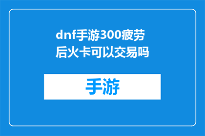 dnf手游300疲劳后火卡可以交易吗(在地下城与勇士手游中，300疲劳值后火卡是否可以进行交易？)