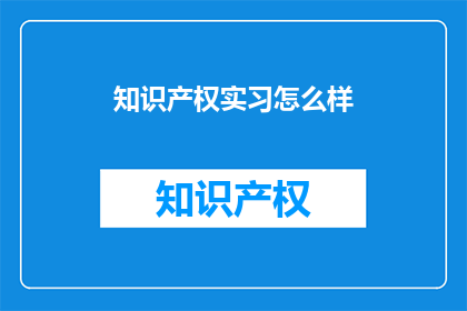 知识产权实习怎么样(知识产权实习体验如何？是否值得投入时间和精力？)