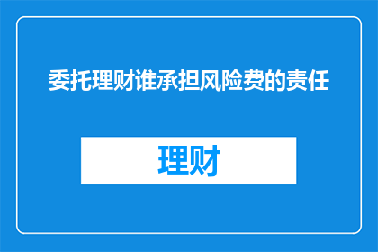 委托理财谁承担风险费的责任(谁应承担委托理财中的风险费用责任？)