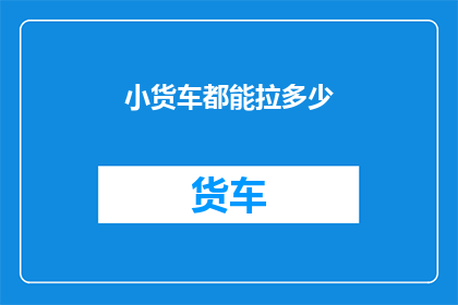 小货车都能拉多少(小货车的载货能力极限是多少？)