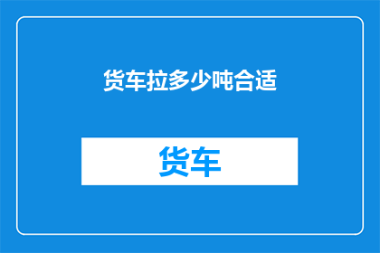 货车拉多少吨合适(货车装载量的最佳范围是多少？)