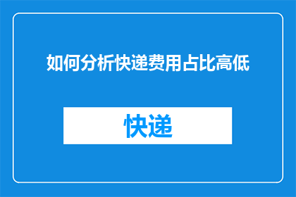 如何分析快递费用占比高低(如何评估快递费用在总成本中所占的比重？)
