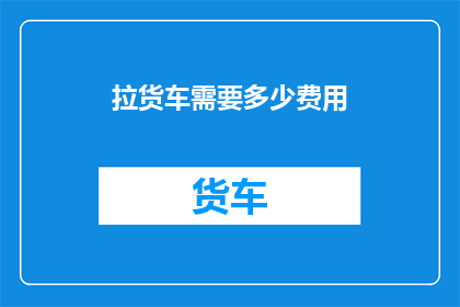 拉货车需要多少费用(拉货车的费用是多少？)