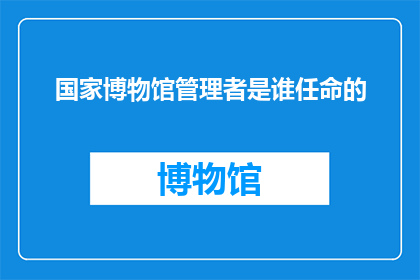 国家博物馆管理者是谁任命的(国家博物馆的管理者是谁任命的？)