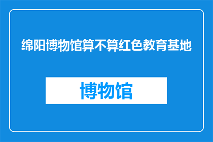 绵阳博物馆算不算红色教育基地(绵阳博物馆是否被认定为红色教育基地？)
