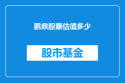 鹏鼎股票估值多少(鹏鼎科技的股价究竟值多少？投资者如何评估其市场潜力？)