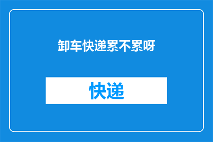 卸车快递累不累呀(卸车快递工作是否辛苦？)