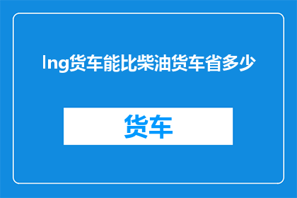 lng货车能比柴油货车省多少(Lng货车与柴油货车相比，能省多少燃料？)