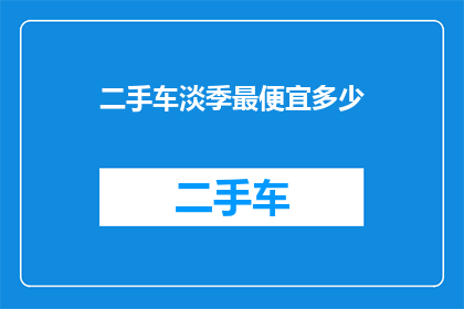 二手车淡季最便宜多少(二手车市场淡季价格如何？是否能找到最实惠的买卖？)