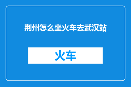 荆州怎么坐火车去武汉站(如何从荆州乘坐火车前往武汉站？)