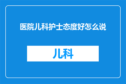 医院儿科护士态度好怎么说(如何评价医院儿科护士的服务态度？)