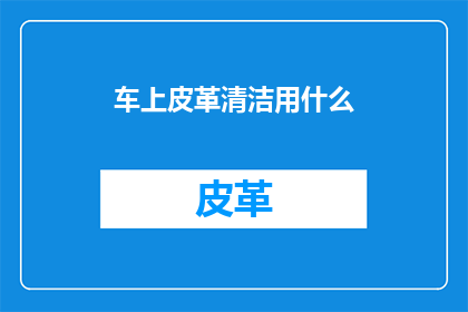 车上皮革清洁用什么(如何有效清洁汽车内饰中的皮革部分？)